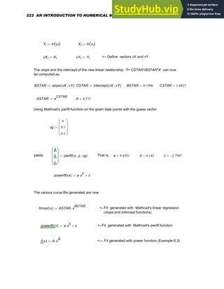 Yi ln yi
( )
:= Xi ln xi
( )
:=
vXi Xi
:= vYi Yi
:= <-- Define vectors vX and vY
The slope and the intercept of the new linear relationship Y= CSTAR+BSTAR*X can now
be computed as
BSTAR slope vX vY
,
( )
:= CSTAR intercept vX vY
,
( )
:= BSTAR 0.1996
= CSTAR 1.8827
=
ASTAR e
CSTAR
:= A 6.571
=
Using Mathcad's pwrfit function on the given data points with the guess vector
vg
6
0.1
0.1
⎛
⎜
⎜
⎝
⎞
⎟
⎟
⎠
:=
yields
a
b
c
⎛
⎜
⎜
⎜
⎝
⎞
⎟
⎟
⎟
⎠
pwrfit x y
, vg
,
( )
:= That is, a 9.4201
= b 0.142
= c 2.7907
−
=
powerfit x
( ) a x
b
⋅ c
+
:=
The various curve-fits generated are now
fmcad x
( ) ASTAR x
BSTAR
⋅
:= <--Fit generated with Mathcad's linear regression
(slope and intercept functions)
powerfit x
( ) a x
b
⋅ c
+
:= <--Fit generated with Mathcad's pwrfit function
f x
( ) A x
B
⋅
:= <--- Fit generated with power function (Example 6.3)
222 AN INTRODUCTION TO NUMERICAL METHODS USING MATHCAD
 
