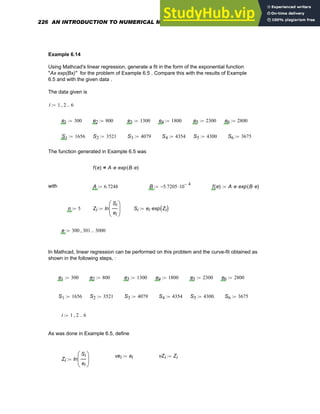 Example 6.14
Using Mathcad's linear regression, generate a fit in the form of the exponential function
"Ax exp(Bx)" for the problem of Example 6.5 . Compare this with the results of Example
6.5 and with the given data .
The data given is
i 1 2
, 6
..
:=
e1 300
:= e2 800
:= e3 1300
:= e4 1800
:= e5 2300
:= e6 2800
:=
S1 1656
:= S2 3521
:= S3 4079
:= S4 4354
:= S5 4300
:= S6 3675
:=
The function generated in Example 6.5 was
f e
( ) A e
⋅ exp B e
⋅
( )
⋅
=
with A 6.7248
:= B 5.7205
− 10
4
−
⋅
:= f e
( ) A e
⋅ exp B e
⋅
( )
⋅
:=
n 5
:= Zi ln
Si
ei
⎛
⎜
⎝
⎞
⎟
⎠
:= Si ei exp Zi
( )
⋅
:=
e 300 301
, 3000
..
:=
In Mathcad, linear regression can be performed on this problem and the curve-fit obtained as
shown in the following steps, :
e1 300
:= e2 800
:= e3 1300
:= e4 1800
:= e5 2300
:= e6 2800
:=
S1 1656
:= S2 3521
:= S3 4079
:= S4 4354
:= S5 4300.
:= S6 3675
:=
i 1 2
, 6
..
:=
As was done in Example 6.5, define
vei ei
:= vZi Zi
:=
Zi ln
Si
ei
⎛
⎜
⎝
⎞
⎟
⎠
:=
226 AN INTRODUCTION TO NUMERICAL METHODS USING MATHCAD
 