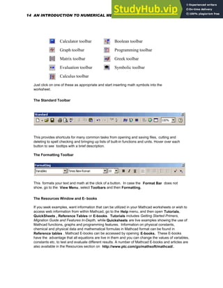 Calculator toolbar Boolean toolbar
Graph toolbar Programming toolbar
Matrix toolbar Greek toolbar
Evaluation toolbar Symbolic toolbar
Calculus toolbar
Just click on one of these as appropriate and start inserting math symbols into the
worksheet.
The Standard Toolbar
This provides shortcuts for many common tasks from opening and saving files, cutting and
deleting to spell checking and bringing up lists of built-in functions and units. Hover over each
button to see tooltips with a brief description.
The Formatting Toolbar
This formats your text and math at the click of a button. In case the Format Bar does not
show, go to the View Menu, select Toolbars and then Formatting.
The Resources Window and E- books
If you seek examples, want information that can be utilized in your Mathcad worksheets or wish to
access web information from within Mathcad, go to the Help menu, and then open Tutorials,
QuickSheets , Reference Tables or E-books. Tutorials includes Getting Started Primers,
Migration Guide and Features In-Depth, while Quicksheets are live examples showing the use of
Mathcad functions, graphs and programming features. Information on physical constants,
chemical and physical data and mathematical formulas in Mathcad format can be found in
Reference tables . Mathcad E-books can be accessed by opening E-books. These E-books
have the advantage that all equations are live in them and you can change the values of variables,
constants etc. to test and evaluate different results. A number of Mathcad E-books and articles are
also available in the Resources section on http://www.ptc.com/go/mathsoft/mathcad/.
14 AN INTRODUCTION TO NUMERICAL METHODS USING MATHCAD
 