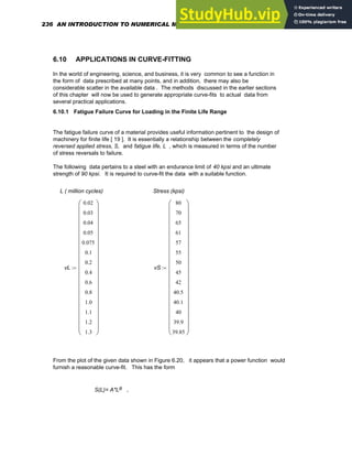6.10 APPLICATIONS IN CURVE-FITTING
In the world of engineering, science, and business, it is very common to see a function in
the form of data prescribed at many points, and in addition, there may also be
considerable scatter in the available data . The methods discussed in the earlier sections
of this chapter will now be used to generate appropriate curve-fits to actual data from
several practical applications.
6.10.1 Fatigue Failure Curve for Loading in the Finite Life Range
The fatigue failure curve of a material provides useful information pertinent to the design of
machinery for finite life [ 19 ]. It is essentially a relationship between the completely
reversed applied stress, S, and fatigue life, L , which is measured in terms of the number
of stress reversals to failure.
The following data pertains to a steel with an endurance limit of 40 kpsi and an ultimate
strength of 90 kpsi. It is required to curve-fit the data with a suitable function.
L ( million cycles) Stress (kpsi)
vL
0.02
0.03
0.04
0.05
0.075
0.1
0.2
0.4
0.6
0.8
1.0
1.1
1.2
1.3
⎛
⎜
⎜
⎜
⎜
⎜
⎜
⎜
⎜
⎜
⎜
⎜
⎜
⎜
⎜
⎜
⎜
⎜
⎜
⎝
⎞
⎟
⎟
⎟
⎟
⎟
⎟
⎟
⎟
⎟
⎟
⎟
⎟
⎟
⎟
⎟
⎟
⎟
⎟
⎠
:= vS
80
70
65
61
57
55
50
45
42
40.5
40.1
40
39.9
39.85
⎛
⎜
⎜
⎜
⎜
⎜
⎜
⎜
⎜
⎜
⎜
⎜
⎜
⎜
⎜
⎜
⎜
⎜
⎜
⎝
⎞
⎟
⎟
⎟
⎟
⎟
⎟
⎟
⎟
⎟
⎟
⎟
⎟
⎟
⎟
⎟
⎟
⎟
⎟
⎠
:=
From the plot of the given data shown in Figure 6.20, it appears that a power function would
furnish a reasonable curve-fit. This has the form
S(L)= A*LB ,
236 AN INTRODUCTION TO NUMERICAL METHODS USING MATHCAD
 