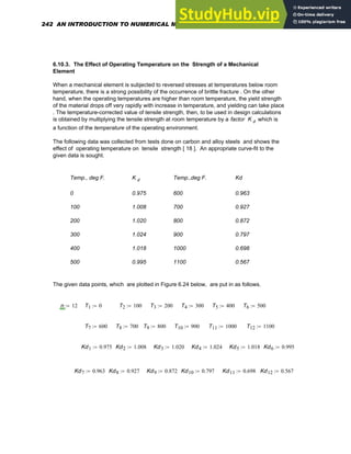 6.10.3. The Effect of Operating Temperature on the Strength of a Mechanical
Element
When a mechanical element is subjected to reversed stresses at temperatures below room
temperature, there is a strong possibility of the occurrence of brittle fracture . On the other
hand, when the operating temperatures are higher than room temperature, the yield strength
of the material drops off very rapidly with increase in temperature, and yielding can take place
. The temperature-corrected value of tensile strength, then, to be used in design calculations
is obtained by multiplying the tensile strength at room temperature by a factor K d which is
a function of the temperature of the operating environment.
The following data was collected from tests done on carbon and alloy steels and shows the
effect of operating temperature on tensile strength [ 18 ]. An appropriate curve-fit to the
given data is sought.
Temp., deg F. K d Temp.,deg F. Kd
0 0.975 600 0.963
100 1.008 700 0.927
200 1.020 800 0.872
300 1.024 900 0.797
400 1.018 1000 0.698
500 0.995 1100 0.567
The given data points, which are plotted in Figure 6.24 below, are put in as follows.
n 12
:= T1 0
:= T2 100
:= T3 200
:= T4 300
:= T5 400
:= T6 500
:=
T7 600
:= T8 700
:= T9 800
:= T10 900
:= T11 1000
:= T12 1100
:=
Kd1 0.975
:= Kd2 1.008
:= Kd3 1.020
:= Kd4 1.024
:= Kd5 1.018
:= Kd6 0.995
:=
Kd7 0.963
:= Kd8 0.927
:= Kd9 0.872
:= Kd10 0.797
:= Kd11 0.698
:= Kd12 0.567
:=
242 AN INTRODUCTION TO NUMERICAL METHODS USING MATHCAD
 