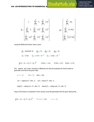 M
n
1
n
i
Ti
∑
=
1
n
i
Ti
( )2
∑
=
1
n
i
Ti
∑
=
1
n
i
Ti
( )2
∑
=
1
n
i
Ti
( )3
∑
=
1
n
i
Ti
( )2
∑
=
1
n
i
Ti
( )3
∑
=
1
n
i
Ti
( )4
∑
=
⎡
⎢
⎢
⎢
⎢
⎢
⎢
⎢
⎢
⎢
⎢
⎣
⎤
⎥
⎥
⎥
⎥
⎥
⎥
⎥
⎥
⎥
⎥
⎦
:= A
1
n
i
Kdi
∑
=
1
n
i
Ti Kdi
⋅
( )
∑
=
1
n
i
Ti
( )2
Kdi
⋅
⎡
⎣
⎤
⎦
∑
=
⎡
⎢
⎢
⎢
⎢
⎢
⎢
⎢
⎢
⎢
⎢
⎣
⎤
⎥
⎥
⎥
⎥
⎥
⎥
⎥
⎥
⎥
⎥
⎦
:=
Using the Mathcad function lsolve gives
C lsolve M A
,
( )
:= C1 C1
:= C2 C2
:= C3 C3
:=
C1 0.968
= C2 4.199 10
4
−
×
= C3 6.966
− 10
7
−
×
=
f T
( ) C1 C2 T
⋅
+ C3 T
2
⋅
+
:= f 200
( ) 1.024
= f 700
( ) 0.921
= f 900
( ) 0.782
=
The regress and loess functions in Mathcad can also be employed as shown below to
generate curve-fits to the given data .
i 1 12
..
:= vTi Ti
:= vKdi Kdi
:=
vs1 regress vT vKd
, 2
,
( )
:= vs2 loess vT vKd
, 2
,
( )
:=
freg T
( ) interp vs1 vT
, vKd
, T
,
( )
:= floess T
( ) interp vs2 vT
, vKd
, T
,
( )
:=
Figure 6.25 shows a comparison of the various curve-fits generated with the given data points.
f T
( ) C1 C2 T
⋅
+ C3 T
2
⋅
+
:= T 0 1
, 1100
..
:= i 1 12
..
:=
244 AN INTRODUCTION TO NUMERICAL METHODS USING MATHCAD
 