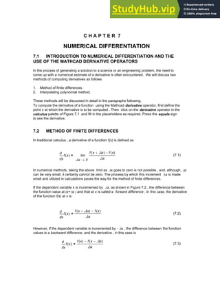 C H A P T E R 7
NUMERICAL DIFFERENTIATION
7.1 INTRODUCTION TO NUMERICAL DIFFERENTIATION AND THE
USE OF THE MATHCAD DERIVATIVE OPERATORS
In the process of generating a solution to a science or an engineering problem, the need to
come up with a numerical estimate of a derivative is often encountered. We will discuss two
methods of computing derivatives as follows
1. Method of finite differences
2. Interpolating polynomial method.
These methods will be discussed in detail in the paragraphs following.
To compute the derivative of a function using the Mathcad derivative operator, first define the
point x at which the derivative is to be computed . Then click on the derivative operator in the
calculus palette of Figure 7.1 and fill in the placeholders as required. Press the equals sign
to see the derivative.
7.2 METHOD OF FINITE DIFFERENCES
In traditional calculus , a derivative of a function f(x) is defined as
x
f x
( )
d
d 0
∆x
f x ∆x
+
( ) f x
( )
−
∆x
lim
→
= (7.1)
In numerical methods, taking the above limit as Δx goes to zero is not possible , and, although, Δx
can be very small, it certainly cannot be zero. The process by which this increment Δx is made
small and utilized in calculations paves the way for the method of finite differences.
If the dependent variable x is incremented by Δx, as shown in Figure 7.2 , the difference between
the function value at (x+Δx ) and that at x is called a forward difference . In this case, the derivative
of the function f(x) at x is
x
f x
( )
d
d
f x ∆x
+
( ) f x
( )
−
∆x
= (7.2)
However, if the dependent variable is incremented by - Δx , the difference between the function
values is a backward difference, and the derivative , in this case is
x
f x
( )
d
d
f x
( ) f x ∆x
−
( )
−
∆x
= (7.3)
Chapter 7: Numerical Differentiation 255
 