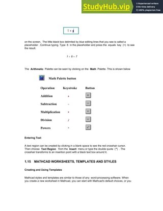 on the screen. The little black box delimited by blue editing lines that you see is called a
placeholder . Continue typing. Type 6 in the placeholder and press the equals key (=) to see
the result.
1 6
+ 7
=
The Arithmetic Palette can be seen by clicking on the Math Palette. This is shown below
Math Palette button
Operation Keystroke Button
Addition +
Subtraction -
Multiplication *
Division /
Powers ^
Entering Text
A text region can be created by clicking in a blank space to see the red crosshair cursor.
Then choose Text Region from the Insert menu or type the double quote (") . The
crosshair transforms to an insertion point with a black text box around it.
1.15 MATHCAD WORKSHEETS, TEMPLATES AND STYLES
Creating and Using Templates
Mathcad styles and templates are similar to those of any word-processing software. When
you create a new worksheet in Mathcad, you can start with Mathcad's default choices, or you
Chapter 1: Basics of Mathcad 17
 