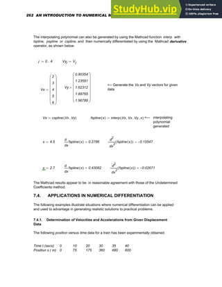 The interpolating polynomial can also be generated by using the Mathcad function interp with
lspline, pspline or cspline, and then numerically differentiated by using the Mathcad derivative
operator, as shown below.
j 0 4
..
:= Vyj Vj
:=
<-- Generate the Vx and Vy vectors for given
data
Vy
0.80354
1.23591
1.62312
1.89765
1.96789
⎛
⎜
⎜
⎜
⎜
⎜
⎜
⎝
⎞
⎟
⎟
⎟
⎟
⎟
⎟
⎠
=
Vx
2
3
4
5
6
⎛
⎜
⎜
⎜
⎜
⎜
⎜
⎝
⎞
⎟
⎟
⎟
⎟
⎟
⎟
⎠
:=
Vs cspline Vx Vy
,
( )
:= fspline x
( ) interp Vs Vx
, Vy
, x
,
( )
:= <--- interpolating
polynomial
generated
x 4.5
:=
x
fspline x
( )
d
d
0.2786
=
2
x
fspline x
( )
( )
d
d
2
0.15547
−
=
x 2.7
:=
x
fspline x
( )
d
d
0.43082
=
2
x
fspline x
( )
( )
d
d
2
0.02671
−
=
The Mathcad results appear to be in reasonable agreement with those of the Undetermined
Coefficients method.
7.4. APPLICATIONS IN NUMERICAL DIFFERENTIATION
The following examples illustrate situations where numerical differentiation can be applied
and used to advantage in generating realistic solutions to practical problems.
7.4.1. Determination of Velocities and Accelerations from Given Displacement
Data
The following position versus time data for a train has been experimentally obtained.
Time t (secs) 0 10 20 30 35 40
Position s ( m) 0 75 175 360 480 600
262 AN INTRODUCTION TO NUMERICAL METHODS USING MATHCAD
 
