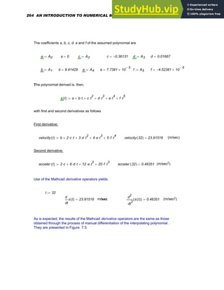 The coefficients a, b, c, d. e and f of the assumed polynomial are
a A0
:= a 0
= c A2
:= c 0.36131
−
= d A3
:= d 0.01667
=
b A1
:= b 9.41429
= e A4
:= e 7.7381 10
5
−
×
= f A5
:= f 4.52381
− 10
6
−
×
=
The polynomial derived is, then,
s t
( ) a b t
⋅
+ c t
2
⋅
+ d t
3
⋅
+ e t
4
⋅
+ f t
5
⋅
+
:=
with first and second derivatives as follows
First derivative:
velocity t
( ) b 2 c
⋅ t
⋅
+ 3 d
⋅ t
2
⋅
+ 4 e
⋅ t
3
⋅
+ 5 f
⋅ t
4
⋅
+
:= velocity 32
( ) 23.91516
= (m/sec)
Second derivative:
acceler t
( ) 2 c
⋅ 6 d
⋅ t
⋅
+ 12 e
⋅ t
2
⋅
+ 20 f
⋅ t
3
⋅
+
:= acceler 32
( ) 0.46351
= (m/sec2)
Use of the Mathcad derivative operators yields:
t 32
:=
t
s t
( )
d
d
23.91516
= m/sec
2
t
s t
( )
( )
d
d
2
0.46351
= (m/sec2)
As is expected, the results of the Mathcad derivative operators are the same as those
obtained through the process of manual differentiation of the interpolating polynomial .
They are presented in Figure 7.5.
264 AN INTRODUCTION TO NUMERICAL METHODS USING MATHCAD
 