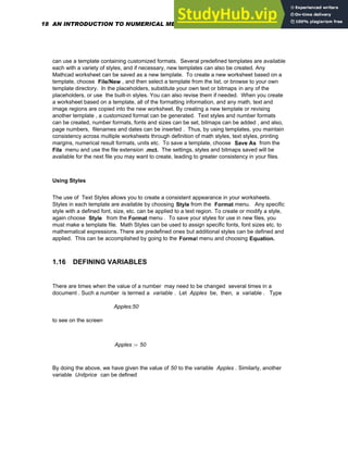 can use a template containing customized formats. Several predefined templates are available
each with a variety of styles, and if necessary, new templates can also be created. Any
Mathcad worksheet can be saved as a new template. To create a new worksheet based on a
template, choose File/New , and then select a template from the list, or browse to your own
template directory. In the placeholders, substitute your own text or bitmaps in any of the
placeholders, or use the built-in styles. You can also revise them if needed. When you create
a worksheet based on a template, all of the formatting information, and any math, text and
image regions are copied into the new worksheet. By creating a new template or revising
another template , a customized format can be generated. Text styles and number formats
can be created, number formats, fonts and sizes can be set, bitmaps can be added , and also,
page numbers, filenames and dates can be inserted . Thus, by using templates, you maintain
consistency across multiple worksheets through definition of math styles, text styles, printing
margins, numerical result formats, units etc. To save a template, choose Save As from the
File menu and use the file extension .mct. The settings, styles and bitmaps saved will be
available for the next file you may want to create, leading to greater consistency in your files.
Using Styles
The use of Text Styles allows you to create a consistent appearance in your worksheets.
Styles in each template are available by choosing Style from the Format menu. Any specific
style with a defined font, size, etc. can be applied to a text region. To create or modify a style,
again choose Style from the Format menu . To save your styles for use in new files, you
must make a template file. Math Styles can be used to assign specific fonts, font sizes etc. to
mathematical expressions. There are predefined ones but additional styles can be defined and
applied. This can be accomplished by going to the Format menu and choosing Equation.
1.16 DEFINING VARIABLES
There are times when the value of a number may need to be changed several times in a
document . Such a number is termed a variable . Let Apples be, then, a variable . Type
Apples:50
to see on the screen
Apples 50
:=
By doing the above, we have given the value of 50 to the variable Apples . Similarly, another
variable Unitprice can be defined
18 AN INTRODUCTION TO NUMERICAL METHODS USING MATHCAD
 