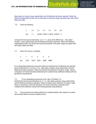 Also obtain an answer using cspline/interp and the Mathcad derivative operator. Obtain the
Mathcad interpolated function and its derivative in the given range and graph them with proper
labels and titles.
7.2. Given the following
x 1.0 1.2 1.4 1.6 1.8 2.0
f(x) 1.1 0.9283 0.8972 0.9015 0.9422 1.1
compute first and second derivatives at x= 1.4, using finite differences . Also obtain
answers using cspline/interp and the Mathcad derivative operators. Obtain the Mathcad
interpolated function and its first and second derivatives in the given range and graph them
with proper labels and titles.
7.3. Given f(x) versus x as follows
x 1 2 3 4 5
f(x) 5.25 155.2 458.1 1682 6489
fit an interpolating polynomial using the method of undetermined coefficients and estimate
the first derivative at x=3.5 and x=4.5. Also obtain answers using cspline/interp and the
Mathcad derivative operator. Graph the polynomials obtained in the given range . Show a
comparison of the first derivative obtained by the undetermined coefficient method with that
generated using Mathcad.
7.4. Fit an interpolating polynomial to the data of Problem 7.2.
Estimate first and second derivatives at x= 1.4. Also obtain answers using cspline/interp
and the Mathcad derivative operators. Graph the polynomials obtained in the given range .
Show a comparison of the first derivative and second derivative obtained by the
undetermined coefficient method with those generated using Mathcad.
7.5. The horizontal and vertical positions of a weather balloon with respect to a station
are furnished below at various instants of time.
272 AN INTRODUCTION TO NUMERICAL METHODS USING MATHCAD
 