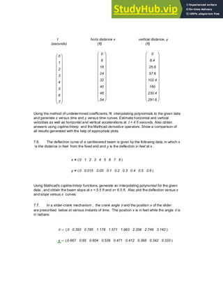 t
(seconds)
horiz distance x
(ft)
vertical distance, y
(ft)
0
8
16
24
32
40
48
54
⎛
⎜
⎜
⎜
⎜
⎜
⎜
⎜
⎜
⎜
⎜
⎝
⎞
⎟
⎟
⎟
⎟
⎟
⎟
⎟
⎟
⎟
⎟
⎠
0
6.4
25.6
57.6
102.4
160
230.4
291.6
⎛
⎜
⎜
⎜
⎜
⎜
⎜
⎜
⎜
⎜
⎜
⎝
⎞
⎟
⎟
⎟
⎟
⎟
⎟
⎟
⎟
⎟
⎟
⎠
0
1
2
3
4
5
6
7
⎛
⎜
⎜
⎜
⎜
⎜
⎜
⎜
⎜
⎜
⎜
⎝
⎞
⎟
⎟
⎟
⎟
⎟
⎟
⎟
⎟
⎟
⎟
⎠
Using the method of undetermined coefficients, fit interpolating polynomials to the given data
and generate x versus time and y versus time curves. Estimate horizontal and vertical
velocities as well as horizontal and vertical accelerations at t = 4.5 seconds. Also obtain
answers using cspline/interp and the Mathcad derivative operators. Show a comparison of
all results generated with the help of appropriate plots.
7.6. The deflection curve of a cantilevered beam is given by the following data, in which x
is the distance in feet from the fixed end and y is the deflection in feet at x .
x 0 1 2 3 4 5 6 7 8
( )
=
y 0 0.015 0.05 0.1 0.2 0.3 0.4 0.5 0.6
( )
=
Using Mathcad's cspline/interp functions, generate an interpolating polynomial for the given
data , and obtain the beam slope at x = 5.5 ft and x= 6.5 ft. Also plot the deflection versus x
and slope versus x curves
7.7. In a slider-crank mechanism , the crank angle θ and the position x of the slider
are prescribed below at various instants of time. The position x is in feet while the angle θ is
in radians
θ 0 0.393 0.785 1.178 1.571 1.963 2.356 2.749 3.142
( )
:=
x 0.667 0.65 0.604 0.539 0.471 0.412 0.368 0.342 0.333
( )
:=
Chapter 7: Numerical Differentiation 273
 