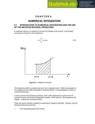 C H A P T E R 8
NUMERICAL INTEGRATION
8.1 INTRODUCTION TO NUMERICAL INTEGRATION AND THE USE
OF THE MATHCAD INTEGRAL OPERATORS
In traditional calculus, an integral of a function f(x) between limits a and b is the shaded
area shown in Figure 8.1 and is defined as
I
a
b
x
f x
( )
⌠
⎮
⌡
d
= (8.1)
Figure 8.1. Integral of a function
This analytical solution is possible only when f(x) is explicitly known. When the evaluation of
this integral becomes either impossible or extremely difficult , it is advantageous to resort to
numerical techniques.
In many science and engineering problems, data is often presented as a given bunch of
numbers for given values of the independent variable. In this case too, the evaluation of the
integral, is done by a numerical process.
There are several methods available for evaluating an integral numerically. However, only the
following will be discussed here.
1. The interpolating polynomial method.
Chapter 8: Numerical Integration 277
 