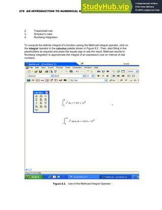 2. Trapezoidal rule.
3. Simpson's rules.
4. Romberg integration.
To compute the definite integral of a function usiong the Mathcad integral operator, click on
the integral operator in the calculus palette shown in Figure 8.2 . Then, start filling in the
placeholders as required and press the equals sign to see the result. Mathcad resorts to
Romberg integration to approximate the integral of an expression over an interval of real
numbers.
Figure 8.2. Use of the Mathcad Integral Operator
278 AN INTRODUCTION TO NUMERICAL METHODS USING MATHCAD
 