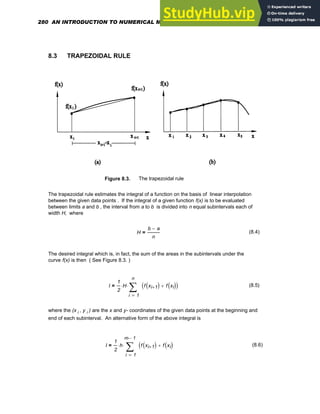 8.3 TRAPEZOIDAL RULE
Figure 8.3. The trapezoidal rule
The trapezoidal rule estimates the integral of a function on the basis of linear interpolation
between the given data points . If the integral of a given function f(x) is to be evaluated
between limits a and b , the interval from a to b is divided into n equal subintervals each of
width H, where
H
b a
−
n
= (8.4)
The desired integral which is, in fact, the sum of the areas in the subintervals under the
curve f(x) is then ( See Figure 8.3. )
I
1
2
H
⋅
1
n
i
f xi 1
+
( ) f xi
( )
+
( )
∑
=
⋅
= (8.5)
where the (x i , y i ) are the x and y- coordinates of the given data points at the beginning and
end of each subinterval. An alternative form of the above integral is
I
1
2
h
⋅
1
m 1
−
⋅
i
f xi 1
+
( ) f xi
( )
+
(
∑
=
⋅
= (8.6)
280 AN INTRODUCTION TO NUMERICAL METHODS USING MATHCAD
 