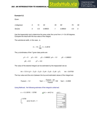 Example 8.2.
Given:
θ (degrees): 0 15 30 45 60` 75 90
Sin(2θ): 0 0.5 0.86603 1 0.86603 0.5 0
Use the trapezoidal rule to determine the area under the curve from θ = 0 to 90 degrees.
Compare the result with the true value of the integral.
The subinterval width, in this case , is
h 15
π
180
⋅
:= h 0.2618
=
The y-coordinates of the 7 given data points are
y1 0
:= y2 0.5
:= y3 0.86603
:= y4 1.0
:= y5 0.86603
:=
y6 0.5
:= y7 0.0
:=
The value of the desired integral can be estimated by the trapezoidal rule as
Int 0.5 h
⋅ y1 2 y2
⋅
+ 2 y3
⋅
+ 2 y4
⋅
+ 2 y5
⋅
+ 2 y6
⋅
+ y7
+
( )
⋅
:= Int 0.97705
=
The true value and the error between the true and estimated values of the integral are
Trueval 1.0
:= %err
Trueval Int
−
Trueval
100
⋅
:= %err 2.2949
=
Using Mathcad, the following estimate of the integral is obtained:
x 0 0.2618
, 1.5708
..
:= y x
( ) sin 2 x
⋅
( )
:= y x
( )
0
0.5
0.866
1
0.866
0.5
-6
-7.3464·10
=
0
1.5708
θ
sin 2 θ
⋅
( )
⌠
⎮
⌡
d 1
=
282 AN INTRODUCTION TO NUMERICAL METHODS USING MATHCAD
 