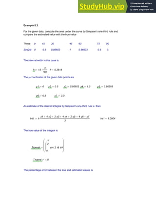 Example 8.3.
For the given data, compute the area under the curve by Simpson's one-third rule and
compare the estimated value with the true value
Theta: 0 15 30 45 60 75 90
Sin(2θ) 0 0.5 0.86603 1 0.86603 0.5 0.
The interval width in this case is
h 15
π
180.
⋅
:= h 0.2618
=
The y-coordinates of the given data points are
y1 0
:= y2 0.5
:= y3 0.86603
:= y4 1.0
:= y5 0.86603
:=
y6 0.5
:= y7 0.0
:=
An estimate of the desired integral by Simpson's one-third rule is then
Int1 h
y1 4 y2
⋅
+ 2 y3
⋅
+ 4 y4
⋅
+ 2 y5
⋅
+ 4 y6
⋅
+ y7
+
3
⋅
:= Int1 1.0004
=
The true value of the integral is
Trueval
0
π
2
θ
sin 2 θ
⋅
( )
⌠
⎮
⎮
⌡
d
⎛
⎜
⎜
⎜
⎝
⎞
⎟
⎟
⎟
⎠
:=
Trueval 1.0
:=
The percentage error between the true and estimated values is
Chapter 8: Numerical Integration 285
 