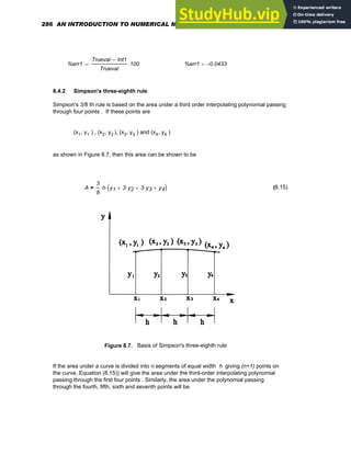 %err1
Trueval Int1
−
Trueval
100
⋅
:= %err1 0.0433
−
=
8.4.2 Simpson's three-eighth rule
Simpson's 3/8 th rule is based on the area under a third order interpolating polynomial passing
through four points . If these points are
(x1, y1 ) , (x2, y2 ), (x3, y3 ) and (x4, y4 )
as shown in Figure 8.7, then this area can be shown to be
A
3
8
h
⋅ y1 3 y2
⋅
+ 3 y3
⋅
+ y4
+
( )
⋅
= (8.15)
Figure 8.7. Basis of Simpson's three-eighth rule
If the area under a curve is divided into n segments of equal width h giving (n+1) points on
the curve, Equation (8.15)) will give the area under the third-order interpolating polynomial
passing through the first four points . Similarly, the area under the polynomial passing
through the fourth, fifth, sixth and seventh points will be
286 AN INTRODUCTION TO NUMERICAL METHODS USING MATHCAD
 