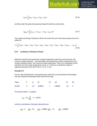 A2
3
8
y4 3 y5
⋅
+ 3 y6
⋅
+ y7
+
( )
⋅ h
⋅
= (8.16)
and that under the polynomial passing through the last four points will be
Alast
3
8
yn 2
− 3 yn 1
−
⋅
+ 3 yn
⋅
+ yn 1
+
+
( )
⋅ h
⋅
= (8.17)
The integral according to Simpson's 3/8 th rule is then the sum of the above areas and can be
written as
I
3
8
h
⋅ y1 3 y2
⋅
+ 3 y3
⋅
+ 2 y4
⋅
+ 3 y5
⋅
+ 3 y6
⋅
+ 2 y7
⋅
+ 3 y8
⋅
+ 3 y9
⋅
+ 2 y10
⋅
+ .....yn 1
+
+
( )
⋅
=
(8.18)
8.4.3 Limitations of Simpson's Rules
While the one-third rule requires the number of segments under the curve to be even, the
mininum number being two, the three-eighth rule requires the number of segments to be a
number divisible by three , the minimum number being three. That is, for computation by the
one-third rule, the number of segments can be 2, 4, 6 and so on while the number of
segments required by the 3/8 th rule is 3, 6, 9, 12 etc.
Example 8.4.
For the data of Example 8.3, compute the area under the curve by Simpson's three-eighth
rule and compare the estimated value with the true value
Theta: 0 15 30 45 60 75 90
Sin(2θ): 0 0.5 0.86603 1 0.86603 0.5 0.
The interval width is , as before,
h 15
π
180.
⋅
:= h 0.2618
=
and the y-coordinates of the given data points are
y1 0
:= y2 0.5
:= y3 0.86603
:= y4 1.0
:= y5 0.86603
:=
Chapter 8: Numerical Integration 287
 