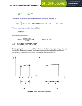 y6 0.5
:= y7 0.0
:=
The integral , according to Simpson's three-eighth rule, can be estimated as
Int2
3
8
⎛
⎜
⎝
⎞
⎟
⎠
h
⋅ y1 3 y2
⋅
+ 3 y3
⋅
+ 2 y4
⋅
+ 3 y5
⋅
+ 3 y6
⋅
+ y7
+
( )
⋅
:= Int2 1.001
=
The true value, as computed in Example 8.3 , is
Trueval 1.0
:=
and the percentage error is
%err2
Trueval Int2
−
Trueval
100
⋅
:= %err2 0.1008
−
=
8.5 ROMBERG INTEGRATION
Romberg integration is a very powerful and efficient method of computing an integral. It uses a
combination of the trapezoidal rule with an extrapolation technique known as Richardson
extrapolation, and provides much better accuracy than the trapezoidal rule.
(a) (b)
Figure 8.8. Basis of Romberg integration
288 AN INTRODUCTION TO NUMERICAL METHODS USING MATHCAD
 