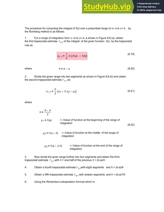 The procedure for computing the integral of f(x) over a prescribed range of x= a to x= b by
the Romberg method is as follows.
1. For a range of integration from x =a to x= b, a shown in Figure 8.8 (a) ,obtain
the first trapezoidal estimate I 0,1 of the integral of the given function f(x) by the trapezoidal
rule as
(8.19)
I0 1
,
1
2
h
⋅ f a
( )
( f b
( )
+
[ ]
⋅
=
where h b a
−
= (8.20)
2. Divide the given range into two segments as shown in Figure 8.8 (b) and obtain
the second trapezoidal estimate I 1,1 as
I1 1
,
h
2
y1 2 y2
⋅
+ y3
+
( )
⋅
= (8.21)
where
h
b a
−
2
=
y1 f a
( )
= <--Value of function at the beginning of the range of
integration
(8.22)
y2 f a h
+
( )
= <--Value of function at the middle of the range of
integration
y3 f a 2 h
⋅
+
( )
= <--Value of function at the end of the range of
integration
3 Now divide the given range further into four segments and obtain the third
trapezoidal estimate I 2,1 with h = one-half of the previous h = (b-a)/4 .
4. Obtain a fourth trapezoidal estimate I 3,1with eight segments and h = (b-a)/8
5. Obtain a fifth trapezoidal estimate I 4,1 with sixteen segments and h = (b-a)/16
6. Using the Richardson extrapolation formula which is
Chapter 8: Numerical Integration 289
 