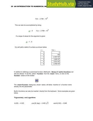 f 6
( ) 2.799 10
5
×
=
This can also be accomplished by doing
x 6
:= f x
( ) 2.799 10
5
×
=
If a range of values for the argument is given
x 1 6
..
:=
f(x) will yield a table of numbers as shown below
x
1
2
3
4
5
6
= f x
( )
1
128
3
2.187·10
4
1.638·10
4
7.813·10
5
2.799·10
=
In addition to defining a customized function, Mathcad's library of built-in functions can
also be utilized. To do this, select Function from the Insert menu, or click on the
function button on the toolbar
The Insert Function dialog box, shown below, will allow insertion of a function name
directly into the placeholder
Built-in functions can also be inserted directly from the keyboard. Some examples are given
below.
Trigonometry and Logarithms
ln 56
( ) 4.025
= cos 50 deg
⋅
( ) 0.455 2
⋅
= asinh 0.95
( ) 0.846
=
20 AN INTRODUCTION TO NUMERICAL METHODS USING MATHCAD
 