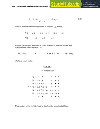Ii j
, Ii j 1
−
,
1
4
j 1
−
1
−
Ii j 1
−
, Ii 1
− j 1
−
,
−
( )
⋅
+
= (8.23)
compute the other unknown components of the matrix [I] , namely ,
I1 2
, I2 2
, I2 3
, I3 2
, I3 3
, I3 4
,
I4 2
, I4 3
, I4 4
, I4 5
, ............
and fill in the Romberg table which is shown in Table 8.1. Keep filling in the table
until the integral values converge , i.e,
I3 3
, I3 2
,
= or I4 3
, I4 2
,
= or I4 4
, I4 3
,
=
whichever occurs earlier.
TABLE 8.1
The Romberg table
R
I0 1
,
I1 1
,
I2 1
,
I3 1
,
I4 1
,
I5 1
,
I1 2
,
I2 2
,
I3 2
,
I4 2
,
I5 2
,
I2 3
,
I3 3
,
I4 3
,
I5 3
,
I3 4
,
I4 4
,
I5 4
,
I4 5
,
I5 5
, I5 6
,
⎛
⎜
⎜
⎜
⎜
⎜
⎜
⎜
⎜
⎜
⎜
⎝
⎞
⎟
⎟
⎟
⎟
⎟
⎟
⎟
⎟
⎟
⎟
⎠
:=
The procedure of this method should be clear from the examples that follow.
290 AN INTRODUCTION TO NUMERICAL METHODS USING MATHCAD
 