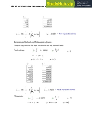 xi
0.1
0.5125
0.925
1.3375
1.75
= yi
0.999
0.87406
0.45319
0.09139
-3
4.70385·10
=
I2 1
, 0.5 h
⋅ y1 2
2
4
j
yj
∑
=
⋅
+ y5
+
⎛
⎜
⎜
⎝
⎞
⎟
⎟
⎠
⋅
:= I2 1
, 0.7922
= <--Third trapezoidal estimate
Computations of the fourth and fifth trapezoidal estimates:
These are very similar to that of the third estimate and are presented below
Fourth estimate: h
h
2
:= h 0.20625
= n
b a
−
h
:=
n 8
=
i 1 2
, n 1
+
( )
..
:=
xi a i 1
−
( ) h
⋅
+
:= yi f xi
( )
:=
xi
0.1
0.30625
0.5125
0.71875
0.925
1.13125
1.3375
1.54375
1.75
= yi
0.999
0.97169
0.87406
0.68983
0.45319
0.23511
0.09139
0.02525
-3
4.70385·10
=
I3 1
, 0.5 h
⋅ y1 2
2
8
j
yj
∑
=
⋅
+ y9
+
⎛
⎜
⎜
⎝
⎞
⎟
⎟
⎠
⋅
:= I3 1
, 0.79249
= <--Fourth trapezoidal estimate
Fifth estimate:
h
h
2
:= h 0.10313
= n
b a
−
h
:= n 16
=
i 1 2
, n 1
+
( )
..
:= xi a i 1
−
( ) h
⋅
+
:= yi f xi
( )
:=
292 AN INTRODUCTION TO NUMERICAL METHODS USING MATHCAD
 