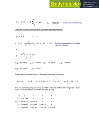 I4 1
, 0.5 h
⋅ y1 2
2
16
j
yj
∑
=
⋅
+ y17
+
⎛
⎜
⎜
⎝
⎞
⎟
⎟
⎠
⋅
:=
I4 1
, 10.20455
= <--- Fourth trapezoidal estimate
Use of the Richardson extrapolation formula for improved estimates:
j 2 3
, 4
..
:= i 1 2
, 4
..
:=
Ii j
, Ii j 1
−
,
1
4
j 1
−
1
−
Ii j 1
−
, Ii 1
− j 1
−
,
−
( )
⋅
+
:= <---- Richardson extrapolation formula for
improved estimates
or
Ii j
,
4
j 1
−
Ii j 1
−
,
⋅ Ii 1
− j 1
−
,
−
4
j 1
−
1
−
:=
I2 2
, 10.21576
= I3 2
, 10.20869
= I3 3
, 10.20822
= I4 2
, 10.20796
=
I4 3
, 10.20791
= I4 4
, 10.20791
=
The Romberg procedure requires the following quantities to be zeros.
I0 1
, 0
:= I1 2
, 0
:= I1 3
, 0
:= I1 4
, 0
:= I2 3
, 0
:= I2 4
, 0
:= I3 4
, 0
:=
Thus, the estimates computed can be assembled in the tabular form (Romberg Table ) shown
below. The zeros shown in the matrix are to be ignored.
I
0
0
0
0
0
0
9.957348
10.151155
10.194307
10.204548
0
0
10.215758
10.20869
10.207962
0
0
0
10.208219
10.207914
0
0
0
0
10.207909
⎛
⎜
⎜
⎜
⎜
⎜
⎜
⎝
⎞
⎟
⎟
⎟
⎟
⎟
⎟
⎠
=
Chapter 8: Numerical Integration 297
 