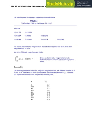 The Romberg table of integrals is cleaned up and shown below
:
TABLE 8.3
The Romberg Table for the integral of ln (1+x3)
_____________________________________________________________________________
9.957348
10.151155 10.215758
10.194307 10.20869 10.208219
10.204548 10.207962 10.207914 10.207909
______________________________________________________________________________
The tabular presentation of integral values shows that convergence has taken place at an
integral value of 10.2079
Use of the Mathcad integral operator yields
Shown on the left is the integral obtained with
Mathcad where the function f(x) was already defined
earlier.
1.0
4.5
x
f x
( )
⌠
⎮
⌡
d 10.20791
= <----
Example 8.7.
Use Romberg integration to find the integral of the given function f(x) between the limits of a=
0 and b= 8. Begin with h= (b-a) to compute the first trapezoidal estimate I 0,1 . Compute
four trapezoidal estimates, then complete the Romberg table.
x f(x)
0 3.2
0.50 2.6
1.0 1.7
1.50 1.0
2.0 0.62
2.50 0.45
3.0 0.40
3.50 0.27
4.0 0.20
298 AN INTRODUCTION TO NUMERICAL METHODS USING MATHCAD
 