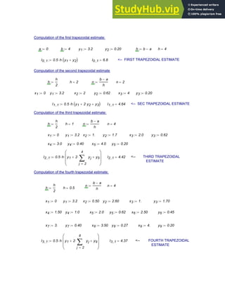 Computation of the first trapezoidal estimate:
a 0
:= b 4
:= y1 3.2
:= y2 0.20
:= h b a
−
:= h 4
=
I0 1
, 0.5 h
⋅ y1 y2
+
( )
⋅
:= I0 1
, 6.8
= <-- FIRST TRAPEZOIDAL ESTIMATE
Computation of the second trapezoidal estimate
h
h
2
:= h 2
= n
b a
−
h
:= n 2
=
x1 0
:= y1 3.2
:= x2 2
:= y2 0.62
:= x3 4
:= y3 0.20
:=
I1 1
, 0.5 h
⋅ y1 2 y2
⋅
+ y3
+
( )
⋅
:= I1 1
, 4.64
= <-- SEC TRAPEZOIDAL ESTIMATE
Computation of the third trapezoidal estimate:
h
h
2
:= h 1
= n
b a
−
h
:= n 4
=
x1 0
:= y1 3.2
:= x2 1.
:= y2 1.7
:= x3 2.0
:= y3 0.62
:=
x4 3.0
:= y4 0.40
:= x5 4.0
:= y5 0.20
:=
I2 1
, 0.5 h
⋅ y1 2
2
4
j
yj
∑
=
⋅
+ y5
+
⎛
⎜
⎜
⎝
⎞
⎟
⎟
⎠
⋅
:= I2 1
, 4.42
= <-- THIRD TRAPEZOIDAL
ESTIMATE
Computation of the fourth trapezoidal estimate:
n
b a
−
h
:= n 4
=
h
h
2
:= h 0.5
=
x1 0
:= y1 3.2
:= x2 0.50
:= y2 2.60
:= x3 1.
:= y3 1.70
:=
x4 1.50
:= y4 1.0
:= x5 2.0
:= y5 0.62
:= x6 2.50
:= y6 0.45
:=
x7 3.
:= y7 0.40
:= x8 3.50
:= y8 0.27
:= x9 4.
:= y9 0.20
:=
I3 1
, 0.5 h
⋅ y1 2
2
8
j
yj
∑
=
⋅
+ y9
+
⎛
⎜
⎜
⎝
⎞
⎟
⎟
⎠
⋅
:= I3 1
, 4.37
= <-- FOURTH TRAPEZOIDAL
ESTIMATE
Chapter 8: Numerical Integration 299
 