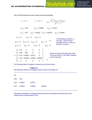 Use of the Richardson formula to obtain improved estimates:
j 2 4
..
:= i 1 2
, 3
..
:=
Ii j
,
4
j 1
−
Ii j 1
−
,
⋅ Ii 1
− j 1
−
,
−
4
j 1
−
1
−
:=
I1 2
, 3.92
= I2 2
, 4.34667
= I2 3
, 4.37511
=
I3 1
, 4.37
= I3 2
, 4.35333
= I3 3
, 4.35378
= I3 4
, 4.35344
=
I1 3
, 0
:= I1 4
, 0
:= I2 4
, 0
:=
The Romberg procedure, in
this case, requires these
quantities that are shown on
the left to be zeros.
<---
I0 2
, 0
:= I0 3
, 0
:= I0 4
, 0
:= I4 1
, 0
:=
I4 2
, 0
:= I4 3
, 0
:= I4 3
, 0
:= I4 4
, 0
:=
Shown to the left is the Romberg Table
The zeros shown in the matrix, however,
are to be ignored.
I
0
0
0
0
0
6.8
4.64
4.42
4.37
0
0
3.92
4.34667
4.35333
0
0
0
4.37511
4.35378
0
0
0
0
4.35344
0
⎛
⎜
⎜
⎜
⎜
⎜
⎜
⎝
⎞
⎟
⎟
⎟
⎟
⎟
⎟
⎠
=
<--
The Romberg table of integrals is cleaned up and shown below
:
TABLE 8.4
The Romberg Table for the integral of given function of Example 8.7
_____________________________________________________________________________
6.8
4.64 3.92
4.42 4.34667 4.37511
4.37 4.35333 4.35378 4.35344
______________________________________________________________________________
The tabular presentation of integral values shows that convergence has taken place at an
integral value of approximately 4.353.
300 AN INTRODUCTION TO NUMERICAL METHODS USING MATHCAD
 