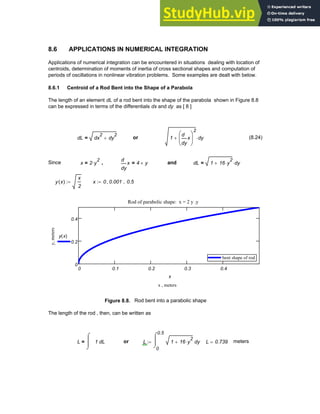 8.6 APPLICATIONS IN NUMERICAL INTEGRATION
Applications of numerical integration can be encountered in situations dealing with location of
centroids, determination of moments of inertia of cross sectional shapes and computation of
periods of oscillations in nonlinear vibration problems. Some examples are dealt with below.
8.6.1 Centroid of a Rod Bent into the Shape of a Parabola
The length of an element dL of a rod bent into the shape of the parabola shown in Figure 8.8
can be expressed in terms of the differentials dx and dy as [ 8 ]
dL dx
2
dy
2
+
= or 1
y
x
d
d
⎛
⎜
⎝
⎞
⎟
⎠
2
+ dy
⋅ (8.24)
Since x 2 y
2
⋅
= ,
y
x
d
d
4 y
×
= and dL 1 16 y
2
⋅
+ dy
⋅
=
y x
( )
x
2
:= x 0 0.001
, 0.5
..
:=
0 0.1 0.2 0.3 0.4
0
0.2
0.4
bent shape of rod
bent shape of rod
Rod of parabolic shape: x = 2 y .y
x , meters
y,
meters
y x
( )
x
Figure 8.8. Rod bent into a parabolic shape
The length of the rod , then, can be written as
L L
1
⌠
⎮
⎮
⌡
d
= or L
0
0.5
y
1 16 y
2
⋅
+
⌠
⎮
⌡
d
:= L 0.739
= meters
Chapter 8: Numerical Integration 301
 