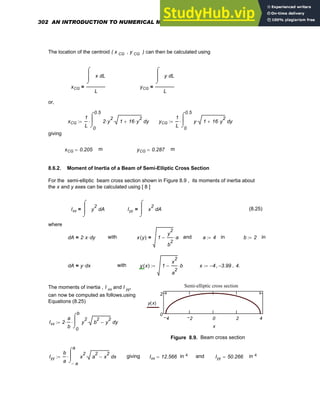 The location of the centroid ( x CG , y CG ) can then be calculated using
xCG
L
x
⌠
⎮
⎮
⌡
d
L
= yCG
L
y
⌠
⎮
⎮
⌡
d
L
=
or,
xCG
1
L 0
0.5
y
2 y
2
⋅ 1 16 y
2
⋅
+
⋅
⌠
⎮
⌡
d
⋅
:= yCG
1
L 0
0.5
y
y 1 16 y
2
⋅
+
⋅
⌠
⎮
⌡
d
⋅
:=
giving
xCG 0.205
= m yCG 0.287
= m
8.6.2. Moment of Inertia of a Beam of Semi-Elliptic Cross Section
For the semi-elliptic beam cross section shown in Figure 8.9 , its moments of inertia about
the x and y axes can be calculated using [ 8 ]
Ixx A
y
2
⌠
⎮
⎮
⌡
d
= Iyy A
x
2
⌠
⎮
⎮
⌡
d
= (8.25)
where
dA 2 x
⋅ dy
⋅
= with x y
( ) 1
y
2
b
2
− a
⋅
= and a 4
:= in b 2
:= in
dA y dx
⋅
= with y x
( ) 1
x
2
a
2
− b
⋅
:= x 4
− 3.99
−
, 4.
..
:=
4 2 0 2 4
0
2
Semi-elliptic cross section
y x
( )
x
The moments of inertia , I xx and I yy,
can now be computed as follows,using
Equations (8.25)
Ixx 2
a
b
⋅
0
b
y
y
2
b
2
y
2
−
⋅
⌠
⎮
⌡
d
⋅
:=
Figure 8.9. Beam cross section
Iyy
b
a a
−
a
x
x
2
a
2
x
2
−
⋅
⌠
⎮
⌡
d
⋅
:= giving Ixx 12.566
= in 4 and Iyy 50.266
= in 4
302 AN INTRODUCTION TO NUMERICAL METHODS USING MATHCAD
 