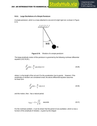 8.6.4. Large Oscillations of a Simple Pendulum
A simple pendulum, which is a mass attached to one end of a light rigid rod, is shown in Figure
8.10.
Figure 8.10. Vibration of a simple pendulum
The large-amplitude motion of this pendulum is governed by the following nonlinear differential
equation [ 6,9,16,20 ].
2
t
θ t
( )
d
d
2 G
L
sin θ t
( )
( )
⋅
+ 0
= (8.29)
where L is the length of the rod and G is the acceleration due to gravity . However, if the
amplitudes of vibration are considered small, the above differential equation assumes
its linear form
2
t
θ t
( )
d
d
2 G
L
θ t
( )
⋅
+ 0
= (8.30)
and the motion, then, has a natural period
τlinear 2 π
⋅
L
G
⋅
:= seconds (8.31)
For the nonlinear problem , it can be shown that the period of one oscillation, which is now a
function of the amplitude of vibration , is given by the integral
304 AN INTRODUCTION TO NUMERICAL METHODS USING MATHCAD
 