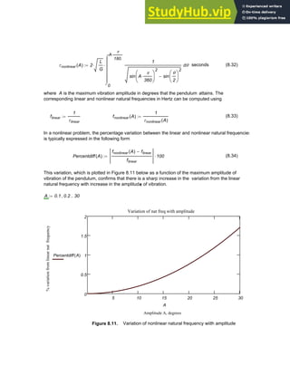 τnonlinear A
( ) 2
L
G
⋅
0
A
π
180.
⋅
θ
1
sin A
π
360
⋅
⎛
⎜
⎝
⎞
⎟
⎠
2
sin
θ
2
⎛
⎜
⎝
⎞
⎟
⎠
2
−
⌠
⎮
⎮
⎮
⎮
⎮
⌡
d
⋅
:= seconds (8.32)
where A is the maximum vibration amplitude in degrees that the pendulum attains. The
corresponding linear and nonlinear natural frequencies in Hertz can be computed using
flinear
1
τlinear
:= fnonlinear A
( )
1
τnonlinear A
( )
:= (8.33)
In a nonlinear problem, the percentage variation between the linear and nonlinear natural frequencies
is typically expressed in the following form
Percentdiff A
( )
fnonlinear A
( ) flinear
−
flinear
100
⋅
:= (8.34)
This variation, which is plotted in Figure 8.11 below as a function of the maximum amplitude of
vibration of the pendulum, confirms that there is a sharp increase in the variation from the linear
natural frequency with increase in the amplitude of vibration.
A 0.1 0.2
, 30
..
:=
5 10 15 20 25 30
0
0.5
1
1.5
2
Variation of nat freq with amplitude
Amplitude A, degrees
%
variation
from
linear
nat
frequency
Percentdiff A
( )
A
Figure 8.11. Variation of nonlinear natural frequency wiith amplitude
Chapter 8: Numerical Integration 305
 