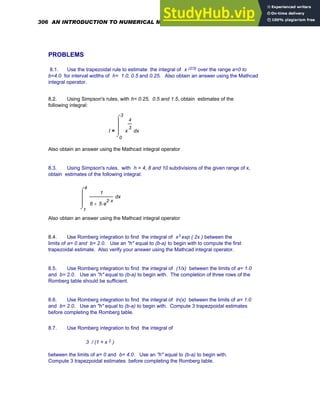 PROBLEMS
8.1. Use the trapezoidal rule to estimate the integral of x (2/3) over the range a=0 to
b=4.0 for interval widths of h= 1.0, 0.5 and 0.25. Also obtain an answer using the Mathcad
integral operator.
8.2. Using Simpson's rules, with h= 0.25, 0.5 and 1.5, obtain estimates of the
following integral:
I
0
3
x
x
4
3
⌠
⎮
⎮
⎮
⌡
d
=
Also obtain an answer using the Mathcad integral operator
8.3. Using Simpson's rules, with h = 4, 8 and 10 subdivisions of the given range of x,
obtain estimates of the following integral:
1
4
x
1
6 5 e
2 x
⋅
⋅
+
⌠
⎮
⎮
⎮
⌡
d
Also obtain an answer using the Mathcad integral operator
8.4. Use Romberg integration to find the integral of x3 exp ( 2x ) between the
limits of a= 0 and b= 2.0. Use an "h" equal to (b-a) to begin with to compute the first
trapezoidal estimate. Also verify your answer using the Mathcad integral operator.
8.5. Use Romberg integration to find the integral of (1/x) between the limits of a= 1.0
and b= 2.0. Use an "h" equal to (b-a) to begin with. The completion of three rows of the
Romberg table should be sufficient.
8.6. Use Romberg integration to find the integral of ln(x) between the limits of a= 1.0
and b= 2.0. Use an "h" equal to (b-a) to begin with. Compute 3 trapezpoidal estimates
before completing the Romberg table.
8.7. Use Romberg integration to find the integral of
3 / (1 + x 2 )
between the limits of a= 0 and b= 4.0. Use an "h" equal to (b-a) to begin with.
Compute 3 trapezpoidal estimates before completing the Romberg table.
306 AN INTRODUCTION TO NUMERICAL METHODS USING MATHCAD
 