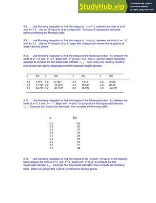 8.8. Use Romberg integration to find the integral of ( x e 2x ) between the limits of a= 0
and b= 0.5. Use an "h" equal to (b-a) to begin with. Compute 3 trapezpoidal estimates
before completing the Romberg table.
8.9. Use Romberg integration to find the integral of x sin (x) between the limits of a= 1.0
and b= 2.0. Use an "h" equal to (b-a) to begin with. Compute an answer that is good to at
least 3 decimal places.
8.10. Use Romberg integration to find the integral of the following function f(x) between the
limits of a= 1.8 and b= 3.4. Begin with h= (b-a)/2 = 0.8 , that is , use the values marked by
asterisks to compute the first trapezoidal estimate I 1, 1 . Also verify your result by resorting
to Mathcad cubic spline interpolation and the Mathcad integral operator.
______________________________________________________________________
x f(x) x f(x) x f(x) x f(x)
----------------------------------------------------------------------------------------------------------------------------
1.6 4.751 1.8 6.152* 2.0 7.412 2.2 9.038
2.4 11.151 2.6 13.475* 2.8 16.521 3.0 20.08
3.2 24.721 3.4 30.114* 3.6 36.617 3.8 44.701
______________________________________________________________________
8.11. Use Romberg integration to find the integral of the following function f(x) between the
limits of a= 0.3 and b= 1.1. Begin with h= (b-a) to compute the first trapezoidal estimate
I 0,1 . Compute four trapezoidal estimates, then complete the Romberg table.
x f(x)
0.3 55
0.4 42
0.5 37
0.6 35
0.7 39
0.8 48
0.9 53
1.0 51
1.1 39
8.12. Use Romberg integration to find the integral of the function f(x) given in the following
table between the limits of a= 0 and b= 4. Begin with h= (b-a) to compute the first
trapezoidal estimate I 0,1 Compute four trapezoidal estimates, then complete the Romberg
table. Obtain an answer that is good to at least two decimal places.
Chapter 8: Numerical Integration 307
 
