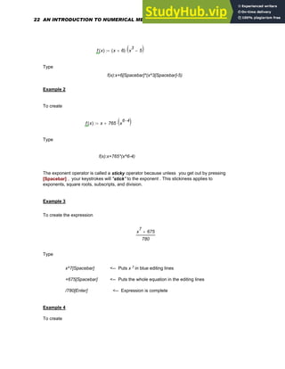 f x
( ) x 6
+
( ) x
3
5
−
( )
⋅
:=
Type
f(x):x+6[Spacebar]*(x^3[Spacebar]-5)
Example 2
To create
f x
( ) x 765 x
6 4
−
( )
⋅
+
:=
Type
f(x):x+765*(x^6-4)
The exponent operator is called a sticky operator because unless you get out by pressing
[Spacebar] , your keystrokes will "stick" to the exponent . This stickiness applies to
exponents, square roots, subscripts, and division.
Example 3
To create the expression
x
7
675
+
780
Type
x^7[Spacebar] <-- Puts x 7 in blue editing lines
+675[Spacebar] <-- Puts the whole equation in the editing lines
/780[Enter] <-- Expression is complete
Example 4
To create
22 AN INTRODUCTION TO NUMERICAL METHODS USING MATHCAD
 