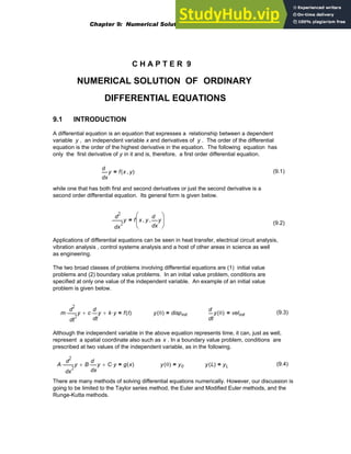 C H A P T E R 9
NUMERICAL SOLUTION OF ORDINARY
DIFFERENTIAL EQUATIONS
9.1 INTRODUCTION
A differential equation is an equation that expresses a relationship between a dependent
variable y , an independent variable x and derivatives of y . The order of the differential
equation is the order of the highest derivative in the equation. The following equation has
only the first derivative of y in it and is, therefore, a first order differential equation.
x
y
d
d
f x y
,
( )
= (9.1)
while one that has both first and second derivatives or just the second derivative is a
second order differential equation. Its general form is given below.
2
x
y
d
d
2
f x y
,
x
y
d
d
,
⎛
⎜
⎝
⎞
⎟
⎠
=
(9.2)
Applications of differential equations can be seen in heat transfer, electrical circuit analysis,
vibration analysis , control systems analysis and a host of other areas in science as well
as engineering.
The two broad classes of problems involving differential equations are (1) initial value
problems and (2) boundary value problems. In an initial value problem, conditions are
specified at only one value of the independent variable. An example of an initial value
problem is given below.
m
2
t
y
d
d
2
⋅ c
t
y
d
d
⋅
+ k y
⋅
+ f t
( )
= y 0
( ) dispinit
=
t
y 0
( )
d
d
velinit
= (9.3)
Although the independent variable in the above equation represents time, it can, just as well,
represent a spatial coordinate also such as x . In a boundary value problem, conditions are
prescribed at two values of the independent variable, as in the following.
A
2
x
y
d
d
2
⋅ B
x
y
d
d
⋅
+ C y
⋅
+ g x
( )
= y 0
( ) y0
= y L
( ) yL
= (9.4)
There are many methods of solving differential equations numerically. However, our discussion is
going to be limited to the Taylor series method, the Euler and Modified Euler methods, and the
Runge-Kutta methods.
Chapter 9: Numerical Solution of Ordinary Differential Equations 311
 