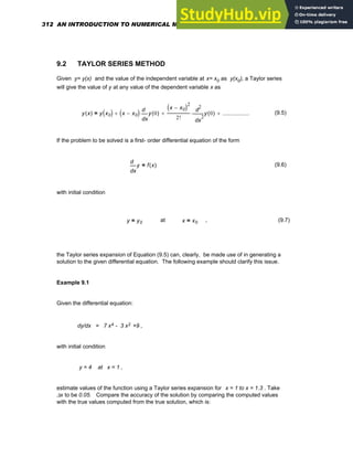 9.2 TAYLOR SERIES METHOD
Given y= y(x) and the value of the independent variable at x= x0 as y(x0), a Taylor series
will give the value of y at any value of the dependent variable x as
y x
( ) y x0
( ) x x0
−
( )
x
y 0
( )
d
d
⋅
+
x x0
−
( )2
2! 2
x
y 0
( )
d
d
2
⋅
+ ...................
+
= (9.5)
If the problem to be solved is a first- order differential equation of the form
x
y
d
d
f x
( )
= (9.6)
with initial condition
y y0
= at x x0
= , (9.7)
the Taylor series expansion of Equation (9.5) can, clearly, be made use of in generating a
solution to the given differential equation. The following example should clarify this issue.
Example 9.1
Given the differential equation:
dy/dx = 7 x4 - 3 x2 +9 ,
with initial condition
y = 4 at x = 1 ,
estimate values of the function using a Taylor series expansion for x = 1 to x = 1.3 . Take
Δx to be 0.05. Compare the accuracy of the solution by comparing the computed values
with the true values computed from the true solution, which is:
312 AN INTRODUCTION TO NUMERICAL METHODS USING MATHCAD
 