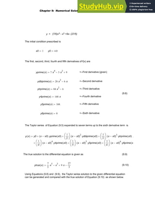 y = (7/5)x5 - x3 +9x- (27/5)
The initial condition prescribed is
x0 1
:= y0 4.0
:=
The first, second, third, fourth and fifth derivatives of f(x) are
yprime x
( ) 7 x
4
⋅ 3 x
2
⋅
− 9
+
:= <--First derivative (given)
ydblprime x
( ) 28 x
3
⋅ 6 x
⋅
−
:= <--Second derivative
ytrprime x
( ) 84 x
2
⋅ 6
−
:= <--Third derivative
(9.8)
y4prime x
( ) 168 x
⋅
:= <--Fourth derivative
y5prime x
( ) 168.
:= <--Fifth derivative
y6prime x
( ) 0
:= <--Sixth derivative
The Taylor series of Equation (9.5) expanded to seven terms up to the sixth derivative term is
y x
( ) y0 x x0
−
( ) yprime x0
( )
⋅
+
1
2!
⎛
⎜
⎝
⎞
⎟
⎠
x x0
−
( )
2
⋅ ydblprime x0
( )
⋅
+
1
3!
⎛
⎜
⎝
⎞
⎟
⎠
x x0
−
( )
3
⋅ ytrprime x0
( )
⋅
+
1
4!
⎛
⎜
⎝
⎞
⎟
⎠
x x0
−
( )
4
⋅ y4prime x0
( )
⋅
1
5!
⎛
⎜
⎝
⎞
⎟
⎠
x x0
−
( )
5
⋅ y5prime x0
( )
⋅
+
1
6!
⎛
⎜
⎝
⎞
⎟
⎠
x x0
−
( )
6
⋅ y6prime x
(
⋅
+
+
.
:=
The true solution to the differential equation is given as (9.9)
ytrue x
( )
7
5
x
5
⋅ x
3
− 9 x
⋅
+
27
5
−
:= (9.10)
Using Equations (9.8) and (9.9), the Taylor series solution to the given differential equation
can be generated and compared with the true solution of Equation (9.10) as shown below.
Chapter 9: Numerical Solution of Ordinary Differential Equations 313
 
