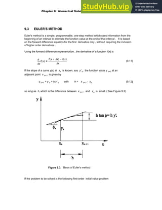 9.3 EULER'S METHOD
Euler's method is a simple, programmable, one-step method which uses information from the
beginning of an interval to estimate the function value at the end of that interval . It is based
on the forward difference equation for the first derivative only , without requiring the inclusion
of higher order derivatives .
Using the forward difference representation , the derivative of a function f(x) is
x
f x
( )
d
d
f x Δx
+
( ) f x
( )
−
Δx
= (9.11)
If the slope of a curve y(x) at xn is known, say y' n , the function value y n+1 at an
adjacent point x n+1 is given by
y n+1 = y n + h y' n with h = x n+1 - xn (9.12)
so long as h, which is the difference between x n+1 and xn is small. ( See Figure 9.3)
Figure 9.3. Basis of Euler's method
If the problem to be solved is the following first-order initial value problem
Chapter 9: Numerical Solution of Ordinary Differential Equations 317
 