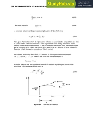 x
y x
( )
d
d
f x y
,
( )
= (9.13)
with initial condition y 0
( ) y0
= (9.14)
a numerical solution can be generated using Equation (9.12) which gives
yn 1
+ yn h f xn yn
,
( )
⋅
+
= (9.15)
Now, given the initial condition (9.14), Equation 9.15 can be used to do the computations one step
at a time until the solution at a desired x value is generated, which is why, this method is also
referred to as Euler's one-step method . It is to be noted that the smaller the h, the more accurate
will be the results, and , clearly, the method is not going to be very accurate for large values of h.
Example 9.2 will illustrate the procedure of Euler's method.
Because the relationship of Equation 9.12 is based on a straight line segment between
( xn , y n ) and ( x n+1 , y n+1 ), the error due to the use of Euler's method is
(y predicted - y true)
as shown in Figure 9.4. An approximate estimate of this error is given by the second order
term of the Taylor series expansion which is
ε
x x0
−
( )2
2! 2
x
y
d
d
2
⋅
= (9.16)
Figure 9.4. Error of Euler's method
318 AN INTRODUCTION TO NUMERICAL METHODS USING MATHCAD
 