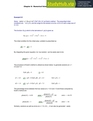 Example 9.2
Solve: dy/dx = y' =f(x,y)=-4x3+18x2-22x +9 by Euler's method. The prescribed initial
conditions are: x=0, y=2, and the range for the solution is to be x=0 to 4.0 with a step size of
h= 0.5.
The function f(x,y) which is the derivative of y(x) is given as
f x y
,
( ) 4
− x
3
⋅ 18 x
2
⋅
+ 22 x
⋅
− 9
+
:=
The initial condition for this initial-value problem is prescribed as
x0 0
:= y0 2
:=
By integrating the given equation, its true solution can be easily seen to be
ytrue x
( ) x
4
− 6 x
3
⋅
+ 11 x
2
⋅
− 9 x
⋅
+ 2
+
:=
The procedure of Euler's method is utilized as shown below to generate solutions at x =
0.5 and 1.0.
f x0 y0
,
( ) 9
= h 0.5
:=
x1 0.5
:= y1 y0 h f x0 y0
,
( )
⋅
+
:= y1 6.5
= f x1 y1
,
( ) 2
=
x2 1.0
:= y2 y1 h f x1 y1
,
( )
⋅
+
:= y2 7.5
= f x2 y2
,
( ) 1
=
The percentage errors between the true values at x = 0.5 and 1.0 and those computed by
Euler's method are:
ytrue x1
( ) 4.438
= error
ytrue x1
( ) y1
−
ytrue x1
( )
100
⋅
:= error 46.479
−
=
ytrue x2
( ) 5
= error
ytrue x2
( ) y2
−
ytrue x2
( )
100
⋅
:= error 50
−
=
Similarly, solutions as well as errors at x = 1.5, 2.0,.....4 can also be generated easily
Chapter 9: Numerical Solution of Ordinary Differential Equations 319
 