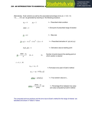 Alternatively, Euler solutions as well as the associated percentage errors at x = 0.5, 1.0,
1.5,........4.0. can be generated by resorting to the following procedure .
x0 0
:= y0 2
:= <-- Prescribed initial condition
xlast 4
:= <--End-point of prescribed range of solution
h 0.5
:= <-- Step size
f x y
,
( ) 4
− x
3
⋅ 18 x
2
⋅
+ 22 x
⋅
− 9
+
:= <--- Prescribed derivative of y(x) at (x,y)
f x0 y0
,
( ) 9
= <-- Derivative value at starting point
Number of points beyond the starting point at
which solution is desired
N
xlast x0
−
h
:= N 8
= <--
i 0 1
, N
..
:=
xi 1
+ xi h
+
:=
<--Formulas to be used in Euler's method
yi 1
+ yi h f xi yi
,
( )
⋅
+
:=
ytruei ytrue xi
( )
:= <---True solution value at x i
error i
ytruei yi
−
ytruei
100
⋅
:= <-- Percentage Error between true value
and value computed by Euler's method
The computed and true solutions and the error due to Euler's method for the range of interest are
tabulated and shown in Table 9.1 below.
320 AN INTRODUCTION TO NUMERICAL METHODS USING MATHCAD
 