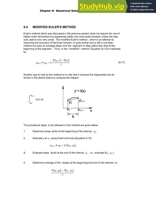 9.4 MODIFIED EULER'S METHOD
Euler's method which was discussed in the previous section does not require the use of
higher-order derivatives but apparently yields very inaccurate answers unless the step
size used is very very small. The modified Euler's method , which is an attempt at
improving the accuracy of the Euler solution, is quite similar and is still a one-step
method but uses an average slope over the segment or step rather than that at the
beginning of the segment . Thus, in this "modified" method, Equation (9.15) is replaced
by
yn 1
+ yn h
f xn 1
+
( ) f xn
( )
+
2
⋅
+
= (9.17)
Another way to look at this method is to note that it employs the trapezoidal rule as
shown in the sketch below to compute the integral
xn
xn 1
+
x
f x
( )
⌠
⎮
⌡
d
The procedural steps to be followed in this method are given below.
1. Determine slope dy/dx at the beginning of the interval , x0
2. Estimate y at x1 using Euler's formula (Equation 9.15)
yn 1
+ yn h f xn yn
,
( )
⋅
+
=
3. Evaluate slope dy/dx at the end of the interval x1, i.e., evaluate f(x1, y1 ).
4. Determine average of the slopes at the beginning and end of the interval, i.e,
f x0 y0
,
( ) f x1 y1
,
( )
+
2
Chapter 9: Numerical Solution of Ordinary Differential Equations 323
 