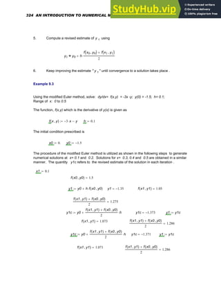 5. Compute a revised estimate of y 1 using
y1 y0 h
f x0 y0
,
( ) f x1 y1
,
( )
+
2
⋅
+
=
6. Keep improving the estimate " y 1 " until convergence to a solution takes place .
Example 9.3
Using the modified Euler method, solve: dy/dx= f(x,y) = -3x -y; y(0) = -1.5; h= 0.1;
Range of x: 0 to 0.5
The function, f(x,y) which is the derivative of y(x) is given as
f x y
,
( ) 3
− x
⋅ y
−
:= h 0.1
:=
The initial condition prescribed is
x0 0.
:= y0 1.5
−
:=
The procedure of the modified Euler method is utilized as shown in the following steps to generate
numerical solutions at x= 0.1 and 0.2. Solutions for x= 0.3, 0.4 and 0.5 are obtained in a similar
manner. The quantity y1c refers to the revised estimate of the solution in each iteration .
x1 0.1
:=
f x0 y0
,
( ) 1.5
=
y1 y0 h f x0 y0
,
( )
⋅
+
:= y1 1.35
−
= f x1 y1
,
( ) 1.05
=
f x1 y1
,
( ) f x0 y0
,
( )
+
2
1.275
=
y1c y0
f x1 y1
,
( ) f x0 y0
,
( )
+
2
h
⋅
+
:= y1c 1.373
−
= y1 y1c
:=
f x1 y1
,
( ) 1.073
= f x1 y1
,
( ) f x0 y0
,
( )
+
2
1.286
=
y1c y0
f x1 y1
,
( ) f x0 y0
,
( )
+
2
h
⋅
+
:= y1c 1.371
−
= y1 y1c
:=
f x1 y1
,
( ) 1.071
= f x1 y1
,
( ) f x0 y0
,
( )
+
2
1.286
=
324 AN INTRODUCTION TO NUMERICAL METHODS USING MATHCAD
 