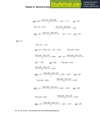y1c y0
f x1 y1
,
( ) f x0 y0
,
( )
+
2
h
⋅
+
:= y1c 1.371
−
= y1 y1c
:=
f x1 y1
,
( ) 1.071
= f x1 y1
,
( ) f x0 y0
,
( )
+
2
1.286
=
y1c y0
f x1 y1
,
( ) f x0 y0
,
( )
+
2
h
⋅
+
:= y1c 1.371
−
= y1 y1c
:=
x2 0.2
:=
f x1 y1
,
( ) 1.071
=
y2 y1 h f x1 y1
,
( )
⋅
+
:= y2 1.264
−
= f x2 y2
,
( ) 0.664
=
f x2 y2
,
( ) f x1 y1
,
( )
+
2
0.868
= y2c y1
f x2 y2
,
( ) f x1 y1
,
( )
+
2
h
⋅
+
:=
y2c 1.285
−
= y2 y2c
:= f x2 y2
,
( ) 0.685
=
f x2 y2
,
( ) f x1 y1
,
( )
+
2
0.878
=
y2c y1
f x2 y2
,
( ) f x1 y1
,
( )
+
2
h
⋅
+
:= y2c 1.284
−
= y2 y2c
:=
f x2 y2
,
( ) 0.684
=
f x2 y2
,
( ) f x1 y1
,
( )
+
2
0.878
=
y2c y1
f x2 y2
,
( ) f x1 y1
,
( )
+
2
h
⋅
+
:= y2c 1.284
−
= y2 y2c
:=
f x2 y2
,
( ) 0.684
=
f x2 y2
,
( ) f x1 y1
,
( )
+
2
0.878
=
y2c y1
f x2 y2
,
( ) f x1 y1
,
( )
+
2
h
⋅
+
:= y2c 1.284
−
= y2 y2c
:=
At x3, x4, and x5 , the solutions can be similarly generated as :
Chapter 9: Numerical Solution of Ordinary Differential Equations 325
 