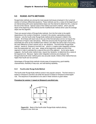 9.5 RUNGE- KUTTA METHODS
Runge-Kutta methods are among the most popular techniques employed in the numerical
solution of ordinary differential equations. These methods use the y-value at the beginning of
an interval along with some representative slope over the interval to determine the y-value at
the end of the interval. Special cases of the method are Euler's method , which uses the
slope at the beginning of the interval and the modified Euler method which uses the average
slope over the segment .
There are several orders of Runge-Kutta methods from the first order to the eighth
depending on the number of iterations involved in the solution -generating process.
However, only the fourth-order Runge-Kutta method will be disussed in detail in this
chapter. All of these still resort only to the use of the first derivative and do not require the
involvement of higher order derivatives. While the second-order Runge-Kutta method is
essentially the same as the modified Euler method, and offers the same order of accuracy,
the main difference is that it resorts only to two iterations. The third-order Runge-Kutta
method resorts to Simpson's one-third rule , which is a higher-order integration scheme
than the trapezoidal rule , and uses slopes at the beginning, middle and end of the
segment in order to estimate the y-value at the end of the segment . As its name clearly
suggests , the fourth-order method does require four iterations to determine the y-value at
the segment end. Because higher-order integration schemes are employed, the
Runge-Kutta fourth-order method gives very accurate results. Orders of the method that are
higher than fourth are not common .
Advantages of Runge-Kutta methods include ease of programming, good stability
characteristics, flexibility of step size, and self-starting capability.
9.5.1 Fourth-order Runge-Kutta Method
The fourth-order Runge-Kutta method comes in two popular versions . The first version is
based on Simpson's one-third rule while the second is based on Simpson's three-eighth
rule. The sequence of calculations to be used in these versions is given below.
Procedure for version 1- based on Simpson's one-third rule:
Figure 9.8. Basis of the fourth-order Runge-Kutta method utilizing
Simpson's one- third rule
Chapter 9: Numerical Solution of Ordinary Differential Equations 329
 