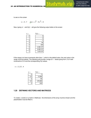 to see on the screen
x 0 7
..
:= f x
( ) x
5
6 x
3
⋅
− 9
+
:=
Now, typing x= and f(x)= will give the following output table on the screen
x
0
1
2
3
4
5
6
7
= f x
( )
9
4
-7
90
649
3
2.384·10
3
6.489·10
4
1.476·10
=
If the range is to have increments other than 1, which is the default value, the next value in the
range must be entered. The following will provide a range of x values going from 2 to 4 with
increments of 0.5 and the corresponding f(x) values.
x 2 2.5
, 4
..
:=
x
2
2.5
3
3.5
4
= f x
( )
-7
12.906
90
276.969
649
=
1.20 DEFINING VECTORS AND MATRICES
To create a vector or a matrix in Mathcad, the dimensions of the array must be chosen and the
placeholders must be filled in.
24 AN INTRODUCTION TO NUMERICAL METHODS USING MATHCAD
 