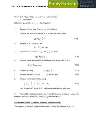 Given : dy/dx = f(x,y) = Slope , y= y0 at x= x0 ( Initial condition ),
h = interval width.
Determine: y1 , which is y ( x 1 ). ( See Figure 9.8)
1. Compute h times slope K1 at ( x0, y0): K1= h. f(x0,y0)
2. Compute y at midpoint of interval x0 to x1 using the Euler formula
yMP y0
1
2
K1
⋅
+
= (9.18)
3. Compute K2 at x = x MP, y= yMP
K2 h f xMP yMP
,
( )
⋅
=
4. Obtain a revised estimate of y MP with y0, K2 and (1/2)h
yMP y0
1
2
K2
⋅
+
= (9.19)
5. Compute revised estimate of K at mid-interval, using above value of yMP
K3 h f xMP yMP
,
( )
⋅
= (9.20)
6 Compute y1 using: . y1 y0 K3
+
= (9.21)
7. Compute K at end of interval: K4 h f x1 y1
,
( )
⋅
= (9.22)
8. Compute revised estimate of y1 using:
y1 y0
1
6
K1 2 K2
⋅
+ 2 K3
⋅
+ K4
+
( )
⋅
+
= (9.23)
per Simpson's 1/3 rd rule. Notice the four estimates of slope being used
9. Repeat above steps for computing y2, y3 etc. For example, to compute y2, repeat the
procedure with (x1,y1) replacing (x0,y0) and (x2,y2) replacing (x1,y1).
Procedure for version 2- based on Simpson's three-eighth rule :
The procedure for version 2 is very similar to version 1, except that the range x0 to x1 is
330 AN INTRODUCTION TO NUMERICAL METHODS USING MATHCAD
 