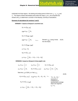 subdivided into three regions , the starting and ending points of which are x0, x13 , x23 and
x1. The slopes at these intermediate points within the range x0 to x1 are computed and
revised until y1 is determined as shown in the following summary of calculations.
Summary of calculations for versions 1 and 2:
VERSION 1- based on Simpson's one-third rule:
K1 h f x0 y0
,
( )
⋅
=
yMP y0
1
2
K1
⋅
+
=
K2 h f xMP yMP
,
( )
⋅
=
yMP y0
1
2
K2
⋅
+
= Revised yMP (using h times
the new slope)
(9.24)
<-----
K3 h f xMP yMP
,
( )
⋅
=
y1 y0 K3
+
=
K4 h f x1 y1
,
( )
⋅
=
y1 y0
1
6
K1 2 K2
⋅
+ 2 K3
⋅
+ K4
+
( )
⋅
+
=
VERSION 2- based on Simpson's three-eighth rule:
x13 x0
1
3
h
⋅
+
= x23 x0
2
3
h
⋅
+
= K1 h f x0 y0
,
( )
⋅
=
y13 y0
1
3
K1
⋅
+
= K2 h f x13 y13
,
( )
⋅
= y23 y0
1
3
K1
⋅
+
1
3
K2
⋅
+
=
Note that y0+(1/3)K1 is, in fact, y13
(9.25)
K3 h f x23 y23
,
( )
⋅
= y1adj y0 K1
+ K2
− K3
+
= <---
" K1 - K2 + K3 "
represents h
multiplied by a
representative average
slope over segment
x0 -> x1
K4 h f x1 y1adj
,
( )
⋅
=
y1 y0
1
8
K1 3 K2
⋅
+ 3 K3
⋅
+ K4
+
( )
⋅
+
=
Chapter 9: Numerical Solution of Ordinary Differential Equations 331
 
